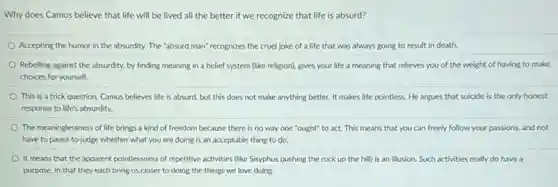 Why does Camus believe that life will be lived all the better if we recognize that life is absurd?
Accepting the humor in the absurdity. The "absurd man" recognizes the cruel joke of a life that was always going to result in death.
Rebelling against the absurdity.by finding meaning in a belief system (like religion), gives your life a meaning that relieves you of the weight of having to make
choices for yourself.
This is a trick question. Camus believes life is absurd, but this does not make anything better. It makes life pointless. He argues that suicide is the only honest
response to life's absurdity.
The meaninglessness of life brings a kind of freedom because there is no way one "ought"to act. This means that you can freely follow your passions, and not
have to pause to judge whether what you are doing is an acceptable thing to do.
It means that the apparent pointlessness of repetitive activities (like Sisyphus pushing the rock up the hill) is an illusion Such activities really do have a
purpose, in that they each bring us closer to doing the things we love doing.