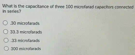 What is the capacitance of three 100 microfarad capacitors connected
in series?
.30 microfarads
33.3 microfarads
.33 microfarads
300 microfarads