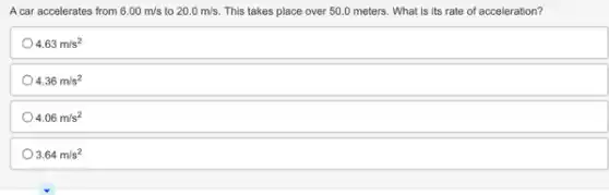 A car accelerates from 6.00m/s to 20.0m/s This takes place over 50.0 meters. What is its rate of acceleration?
4.63m/s^2
4.36m/s^2
4.06m/s^2
3.64m/s^2