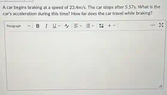 A car begins braking at a speed of 23.4m/s The car stops after 5.57s. What is the
car's acceleration during this time? How far does the car travel while braking?
square