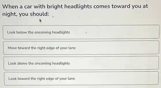 When a car with bright headlights comes toward you at
night, you should:
Look below the oncoming headlights
Move toward the right edge of your lane
Look above the oncoming headlights
Look toward the right edge of your lane
