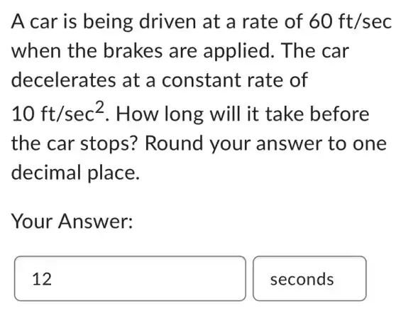 A car is being driven at a rate of 60ft/sec
when the brakes are applied. The car
decelerates at a constant rate of
10ft/sec^2 . How long will it take before
the car stops ? Round your answer to one
decimal place.
Your Answer:
square