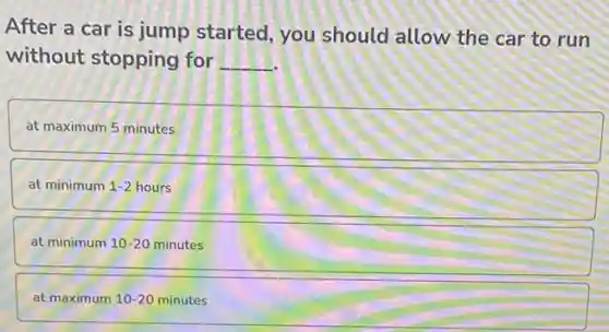 After a car is jump started, you should allow the car to run
without stopping for __
at maximum 5 minutes
at minimum 1-2 hours
at minimum 10-20 minutes
at maximum 10-20 minutes