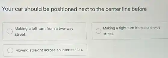 Your car should be positioned next to the center line before
Making a left turn from a two-way
street.
Making a right turn from a one-way
street.
Moving straight across an intersection.