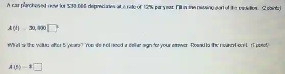 A car purchased new for 30,000 depreciates at a rate of 12%  per year. Fill in the missing part of the equation. (2 points)
A(t)=30,000 square ^5
What is the value after 5 years?You do not need a dollar sign for your answer. Round to the nearest cent. (1 point)
A(5)= square