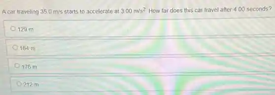 A car traveling 35.0m/s starts to accelerate at 3.00m/s^2 How far does this car travel after 400 seconds?
129 m
164 m
176 m
212 m
