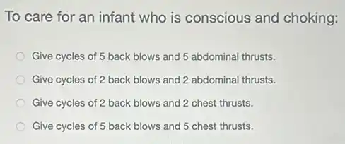 To care for an infant who is conscious and choking:
Give cycles of 5 back blows and 5 abdominal thrusts.
Give cycles of 2 back blows and 2 abdominal thrusts.
Give cycles of 2 back blows and 2 chest thrusts.
Give cycles of 5 back blows and 5 chest thrusts.