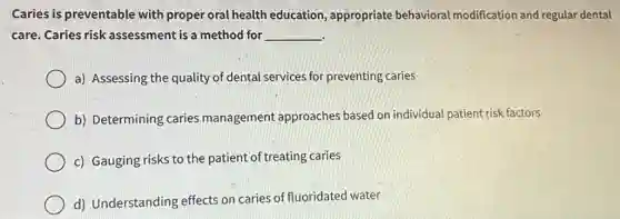 Caries is preventable with proper oral health education, appropriate behavioral modification and regular dental
care. Caries risk assessment is a method for __
a) Assessing the quality of dental services for preventing caries
b) Determining caries management approaches based on individual patient risk factors
c) Gauging risks to the patient of treating caries
d) Understanding effects on caries of fluoridated water