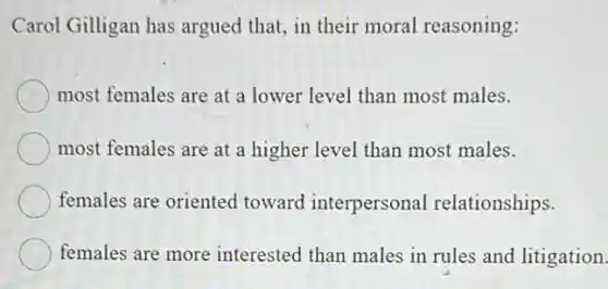 Carol Gilligan has argued that, in their moral reasoning:
most females are at a lower level than most males.
most females are at a higher level than most males.
females are oriented toward interpersonal relationships.
females are more interested than males in rules and litigation.