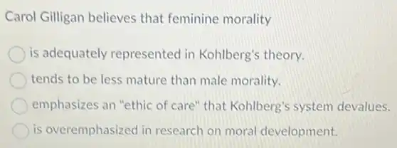 Carol Gilligan believes that feminine morality
is adequately represented in Kohlberg's theory.
tends to be less mature than male morality.
emphasizes an "ethic of care" that Kohlberg's system devalues.
is overemphasized in research on moral development.