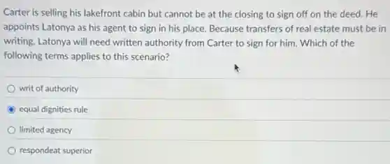 Carter is selling his lakefront cabin but cannot be at the closing to sign off on the deed. He
appoints Latonya as his agent to sign in his place. Because transfers of real estate must be in
writing, Latonya will need written authority from Carter to sign for him Which of the
following terms applies to this scenario?
writ of authority
equal dignities rule
limited agency
respondeat superior