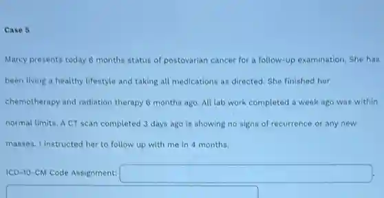 Case 5
Marcy presents today 6 months status of postovarian cancer for a follow -up examination. She has
been living a healthy lifestyle and taking all medications as directed. She finished her
chemotherapy and radiation therapy 6 months ago.All lab work completed a week ago was within
normal limits. A CT scan completed 3 days ago is showing no signs of recurrence or any new
masses. I instructed her to follow up with me in 4 months.
ICD-10-CM Code Assignment: square