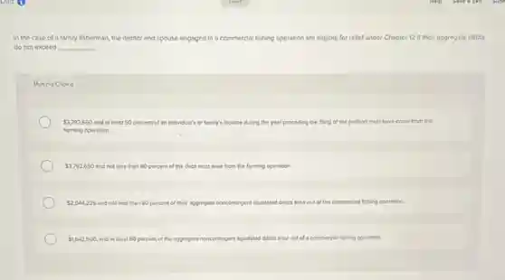 In the case of a family fisherman, the debtor and spouse engaged in a commercial fishing operation are eligible for rellef under Chapter 12 if their aggregate debts
do not exceed __
Multiple Choice
 3,792,650 and at least 50 percent of an individual's or family's income during the year preceding the filling of the petition must have come from the
farming operation.
 3,792,650 and not less than 80 percent of the debt must arise from the farming operation.
 2,044,225 and not less than 80 percent of their aggregate noncontingent liquidated debts arise out of the commercial fishing operation.
 1,642,500 and at least 80 percent of the aggregate noncontingent liquidated debts arise out of a commercial fishing operation.