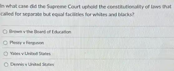 In what case did the Supreme Court uphold the constitutionality of laws that
called for separate but equal facilities for whites and blacks?
Brown v the Board of Education
Plessy v Ferguson
Yates v United States
Dennis v United States