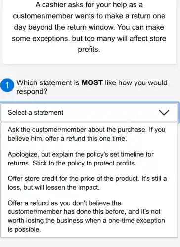 A cashier asks for your help as a
customer/member wants to make a return one
day beyond the return window . You can make
some exceptions, but too many will affect store
profits.
Which statement is MOST like how you would
respond?
Select a statement
Ask the customer/membe er about the purchase. If you
believe him, offer a refund this one time.
Apologize, but explain the policy's set timeline for
returns. Stick to the policy to protect profits.
Offer store credit for the price of the product. It's still a
loss, but will lessen the impact.
Offer a refund as you don't believe the
customer/member has done this before, and it's not
worth losing the business when a one-time exception
is possible.