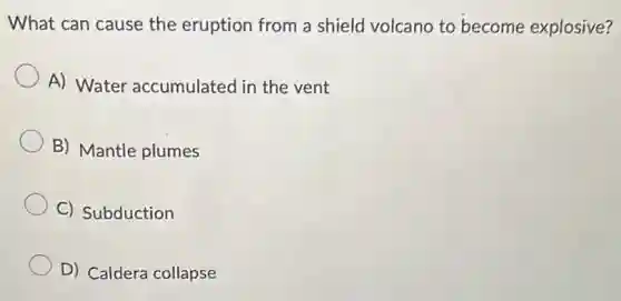 What can cause the eruption from a shield volcano to become explosive?
A) Water accumulated in the vent
B) Mantle plumes
C) Subduction
D) Caldera collapse