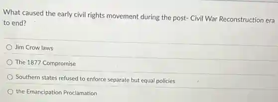 What caused the early civil rights movement during the post- Civil War Reconstruction era
to end?
Jim Crow laws
The 1877 Compromise
Southern states refused to enforce separate but equal policies
the Emancipation Proclamation