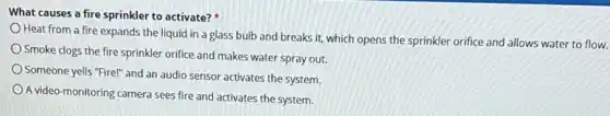 What causes a fire sprinkler to activate?
Heat from a fire expands the liquid in a glass bulb and breaks it, which opens the sprinkler orifice and allows water to flow.
Smoke clogs the fire sprinkler orifice and makes water spray out.
Someone yells "Fire!" and an audio sensor activates the system.
A video-monitoring camera sees fire and activates the system.