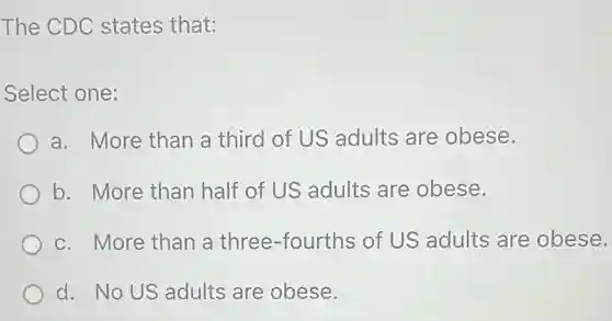 The CDC states that:
Select one:
a. More than a third of US adults are obese.
b. More than half of US adults are obese.
c. More than a three-fourths of US adults are obese.
d. No US adults are obese.