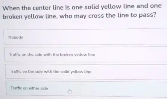 When the center line is one solid yellow line and one
broken yellow line, who may cross the line to pass?
Nobody
Traffic on the side with the broken yellow line
Traffic on the side with the solid yellow line
Traffic on either side
