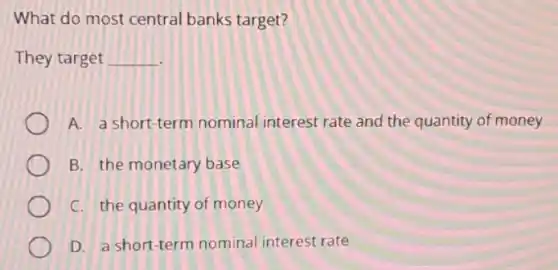 What do most central banks target?
They target __
A. a short-term nominal interest rate and the quantity of money
B. the monetary base
C. the quantity of money
D. a short-term nominal interest rate
