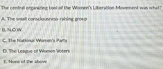 The central organizing tool of the Women's Liberation Movement was what?
A. The small consciousness-raising group
B. N.O.W.
C. The Nationa Women's Party
D. The League of Women Voters
E None of the above