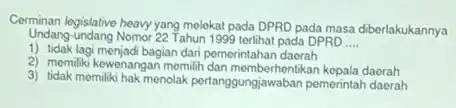Cerminan legislative heavy yang melekat pada DPRD pada masa diberlakukannya
Undang-undang Nomor 22 Tahun 1999 terlihat pada DPRD __
1) tidak lagi menjadi bagian dari pemerintahan daorah
2) memiliki kewenangan memilih dan memberhentikan kepala daerah
3) tidak memiliki hak menolak pertanggungberbesikan kopala-daerah