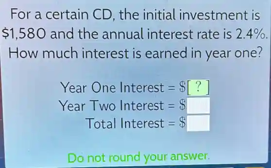 For a certain CD. the initial investment is
 1,580 and the annual interest rate is 2.4% 
How much interest is earned in year one?
Year One Interest= [?]
Year Two Interest= square 
Total Interest= square