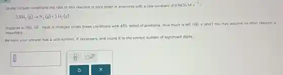 Under certain conditions the rate of this reaction is zero order in ammonia with a rate constant of
0.0026Mcdot s^-1
2NH_(3)(g)arrow N_(2)(g)+3H_(2)(g)
Suppose a 300. mL flask is charged under these conditions with 450.mmol of ammonia. How much is left 100 s later? You may assume no other reaction is
important.
Be sure your answer has a unit symbol,if necessary, and round it to the correct number of significant digits.
square