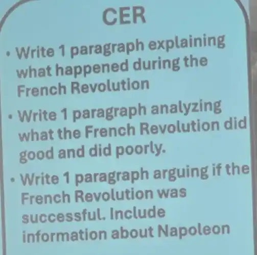 CER
Write 1 paragraph explaining
what happened during the
French Revolution
Write 1 paragraph analyzing
what the French Revolution did
good and did poorly.
Write 1 paragraph arguing if the
French Revolution was
successful.Include
information about Napoleon