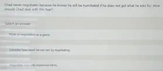 Chad never negotiates because he knows he will be humiliated if he does not get what he asks for. How
should Chad deal with this fear?
Select an answer.
Think of negotiation as a game.
Consider how much he can win by negotiating.
Negotiate over only expensive items.