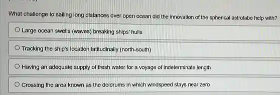 What challenge to sailing long distances over open ocean did the innovation of the spherical astrolabe help with?
Large ocean swells (waves) breaking ships hulls
Tracking the ship's location latitudinally (north-south)
Having an adequate supply of fresh water for a voyage of indeterminate length
Crossing the area known as the doldrums in which windspeed stays near zero