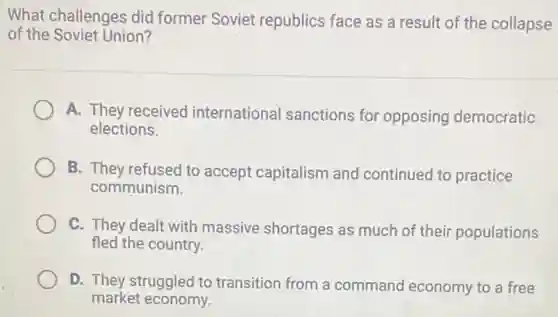 What challenges did former Soviet republics face as a result of the collapse
of the Soviet Union?
A. They received international sanctions for opposing democratic
elections.
B. They refused to accept capitalism and continued to practice
communism.
C. They dealt with massive shortages as much of their populations
fled the country.
D. They struggled to transition from a command economy to a free
market economy.