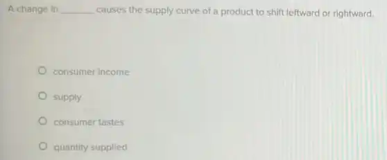 A change in __ causes the supply curve of a product to shift leftward or rightward.
consumer income
supply
consumer tastes
quantity supplied