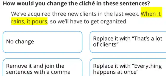 How would you change the cliché in these sentences?
We've acquired three new clients in the last week.. When it
rains, it pours, so we'll have to get organized.
No change
Replace it with "That's a lot
of clients"
Remove it and join the
sentence s with a comma
Replace it with "Everything
happens at once"