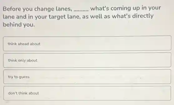Before you change lanes, __ what's coming up in your
lane and in your target lane, as well as what's directly
behind you.
think ahead about
think only about
try to guess
don't think about