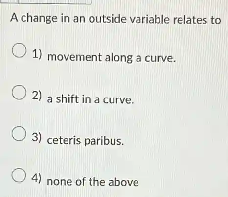 A change in an outside variable relates to
1) movement along a curve.
2) a shift in a curve.
3) ceteris paribus.
4) none of the above