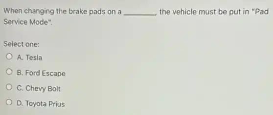 When changing the brake pads on a __ the vehicle must be put in "Pad
Service Mode".
Select one:
A. Tesla
B. Ford Escape
C. Chevy Bolt
D. Toyota Prius