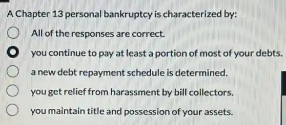 A Chapter 13 personal bankruptcy is characterized by:
All of the responses are correct.
you continue to pay at least a portion of most of your debts.
a new debt repayment schedule is determined.
you get relief from harassment by bill collectors.
you maintain title and possession of your assets.