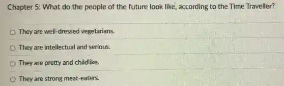 Chapter 5: What do the people of the future look like , according to the Time Traveller?
They are well-dressed vegetarians.
They are intellectual and serious.
They are pretty and childlike.
They are strong meat-eaters.