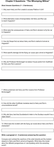 Chapter 5 Questions: "The Whomping Willow"
Short Answer Questions (1 -2 Sentences):
1. Why were Harry and Ron unable to access Platform 9 3/4?
square
2. What alternative mode of transportation did Harry and Ron use
to reach Hogwarts?
square
3. What were the consequences of Harry and Ron's decision to fly the car
to Hogwarts?
square
4. How did Snape find out about Harry and Ron's method of arrival at
Hogwarts?
square
5. What specific damage did the flying car cause upon arrival at Hogwarts?
square
6. Why did Professor McGonagall not deduct House points from Gryffindor
for Harry and Ron's actions?
square
7. What punishment did Harry and Ron receive from Professor
McGonagall?
square
8. How did the other Gryffindor students react to Harry and Ron's
unconventional arrival?
square
9. Why did Harry feel that Dumbledore's letter to the Dursleys wouldn't be a
major issue?
square
10. What does the incident with the flying car reveal about Harry and Ron's
characters?
square
Write a paragraph (4-8 sentences) answering this question:
Compare and contrast the reactions of the adult wizards and the student
wizards to Harry and Ron's arrival at Hogwarts.What does this reveal
about the different perspectives on rule-breaking within the wizarding
world?