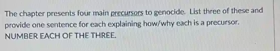 The chapter presents four main precursors to genocide. List three of these and
provide one sentence for each explaining how/why each is a precursor.
NUMBER EACH OF THE THREE.