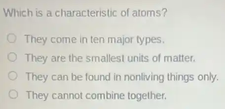 Which is a characteristic of atoms?
They come in ten major types.
They are the smalles units of matter.
They can be found in nonliving things only.
They cannot combine together.