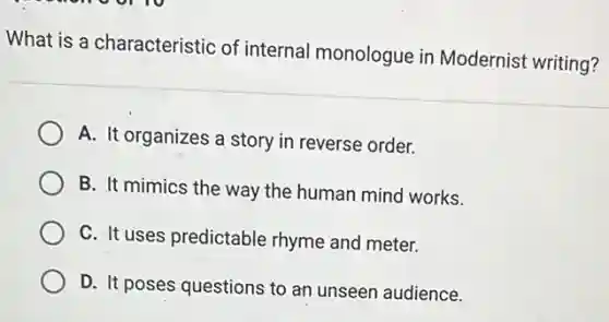 What is a characteristic of internal monologue in Modernist writing?
A. It organizes a story in reverse order.
B. It mimics the way the human mind works.
C. It uses predictable rhyme and meter.
D. It poses questions to an unseen audience.
