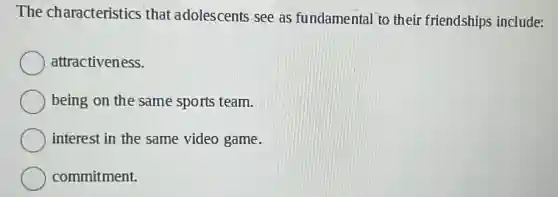 The characteristics that adolescents see as fundamental to their friendships include:
attractiveness.
being on the same sports team.
interest in the same video game.
commitment.