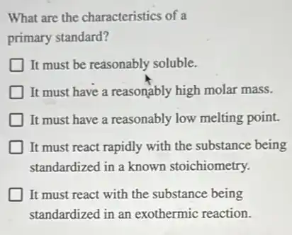 What are the characteristics of a
primary standard?
It must be reasonably soluble.
It must have a reasonably high molar mass.
It must have a reasonably low melting point.
It must react rapidly with the substance being
standardized in a known stoichiometry.
It must react with the substance being
standardized in an exothermic reaction.