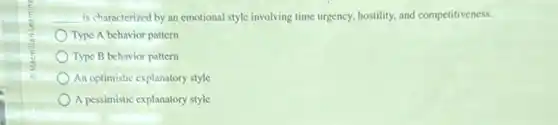 __ is characterized by an emotional style involving time urgency, hostility, and competitiveness.
Type A behavior pattern
Type B behavior pattern
An optimistic explanatory style
A pessimistic explanatory style