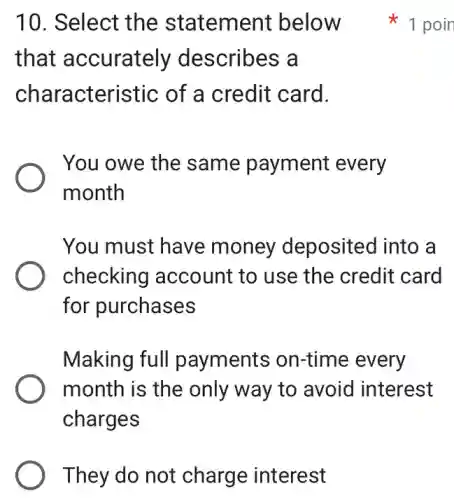They do not charge interest
10. Select the statement below
that accurately describes a
characteristic of a credit card.
You owe the same payment every
month
You must have money deposited into a
checking account to use the credit card
for purchases
Making full payments on-time every
month is the only way to avoid interest
charges
1 poin