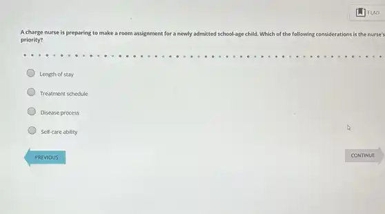 A charge nurse is preparing to make a room assignment for a newly admitted school-age child Which of the following considerations is the nurse's
priority?
Length of stay
Treatment schedule
Disease process
Self-care ability