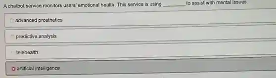 A chatbot service monitors users emotional health. This service is using __ to assist with mental issues.
advanced prosthetics
predictive analysis
telehealth
artificial intelligence